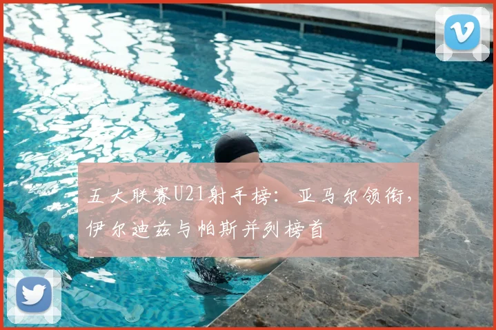 五大联赛U21射手榜：亚马尔领衔，伊尔迪兹与帕斯并列榜首