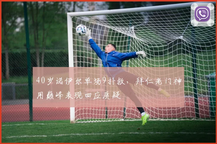 40岁诺伊尔单场9扑救，拜仁老门神用巅峰表现回应质疑