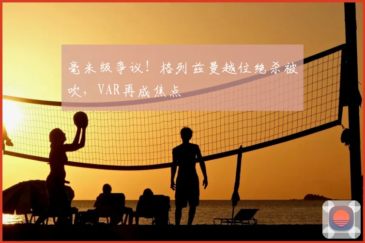 毫米级争议！格列兹曼越位绝杀被吹，VAR再成焦点