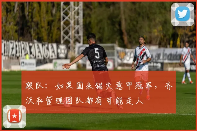 跟队：如果国米错失意甲冠军，齐沃和管理团队都有可能走人