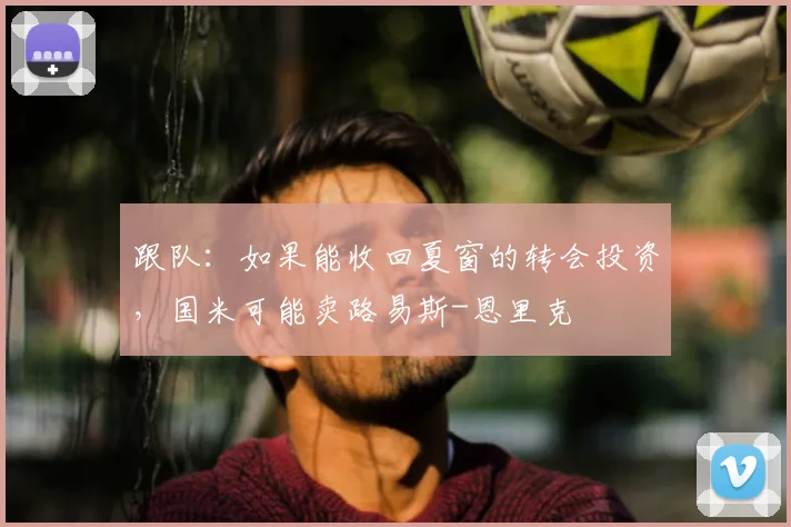跟队：如果能收回夏窗的转会投资，国米可能卖路易斯-恩里克