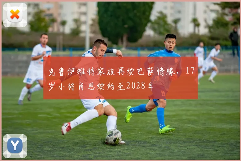 克鲁伊维特家族再续巴萨情缘，17岁小将肖恩续约至2028年