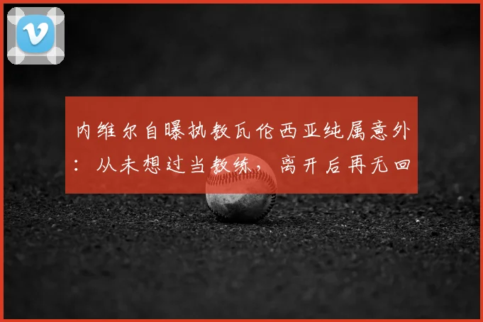 内维尔自曝执教瓦伦西亚纯属意外：从未想过当教练，离开后再无回归念头
