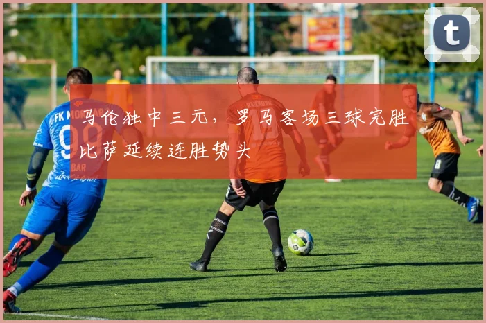马伦独中三元,罗马客场三球完胜比萨延续连胜势头