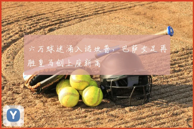 六万球迷涌入诺坎普，巴萨女足再胜皇马创上座新高