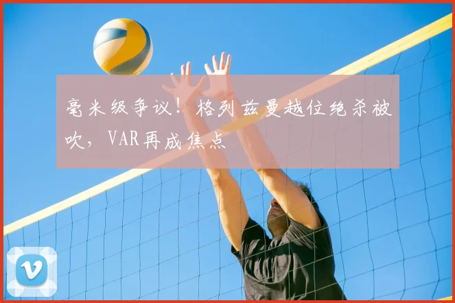 毫米级争议！格列兹曼越位绝杀被吹，VAR再成焦点