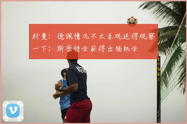 科曼：德佩情况不太乐观还得观察一下；斯密特会获得出场机会