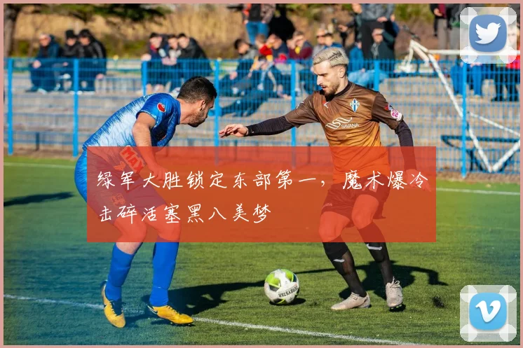 绿军大胜锁定东部第一，魔术爆冷击碎活塞黑八美梦