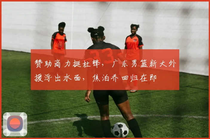 赞助商力挺杜锋，广东男篮新大外援浮出水面，焦泊乔回归在即