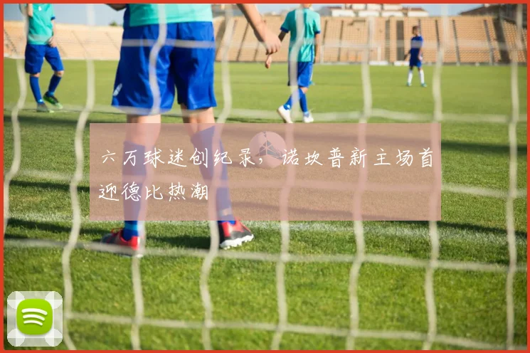 六万球迷创纪录，诺坎普新主场首迎德比热潮