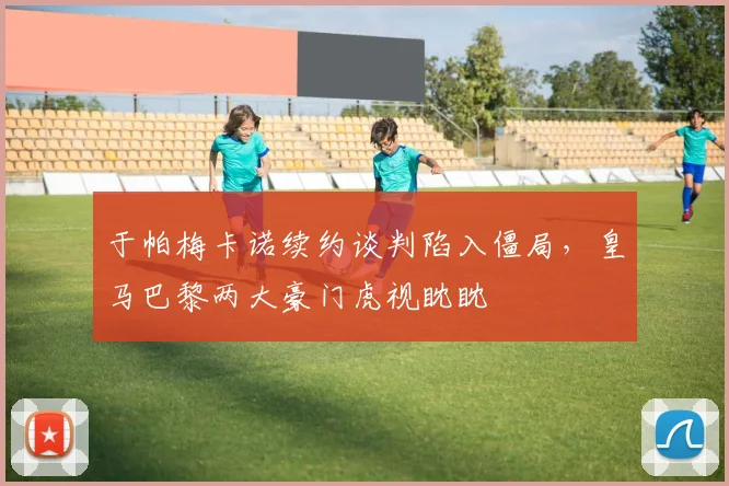 于帕梅卡诺续约谈判陷入僵局，皇马巴黎两大豪门虎视眈眈