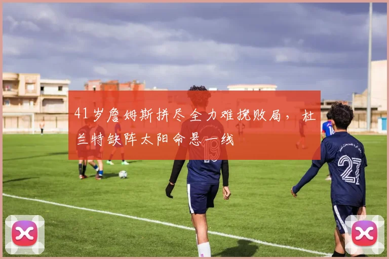 41岁詹姆斯拼尽全力难挽败局，杜兰特缺阵太阳命悬一线