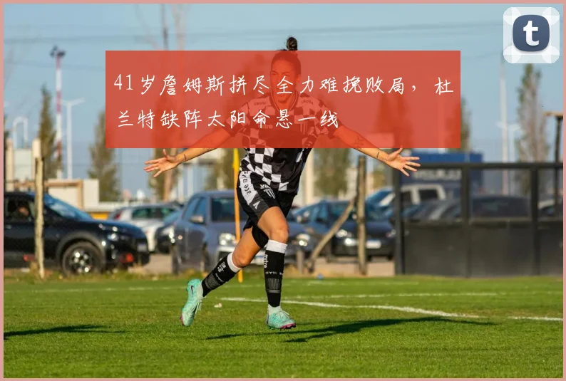 41岁詹姆斯拼尽全力难挽败局，杜兰特缺阵太阳命悬一线