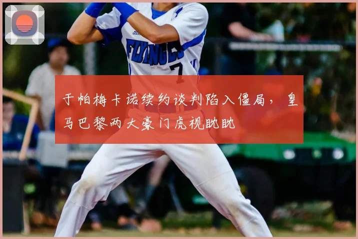 于帕梅卡诺续约谈判陷入僵局，皇马巴黎两大豪门虎视眈眈