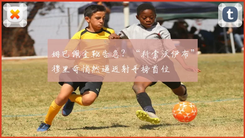 姆巴佩金靴告急？“科索沃伊布”穆里奇悄然逼近射手榜首位